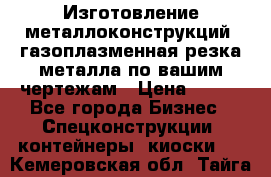 Изготовление металлоконструкций, газоплазменная резка металла по вашим чертежам › Цена ­ 100 - Все города Бизнес » Спецконструкции, контейнеры, киоски   . Кемеровская обл.,Тайга г.